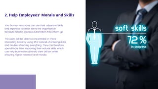Your human resources can use their advanced skills
and expertise to better serve the organisation
because robotic process automation frees them up.
The users will be able to concentrate on more
interesting tasks by using RPA instead of entering data
and double-checking everything. They can therefore
spend more time improving their natural skills, which
can help businesses diversify their skill set while
ensuring higher retention and morale.
2. Help Employees' Morale and Skills
 