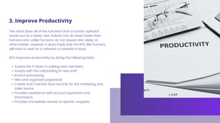 The robot does all of the functions that a human operator
would, but at a faster rate. Robots can do tasks faster than
humans and, unlike humans, do not require rest, sleep, or
other breaks. However, it does imply that the RPA, like humans,
will have to wait for a software or website to load.
RPA improves productivity by doing the following tasks:
• Assists the IT team in adding new members
• Assists with the onboarding of new staff
• Invoice processing
• Files and organises paperwork
• Create and maintain lead records for the marketing and
sales teams.
• Provides assistance with account questions and
information.
• Provides immediate answer to specific requests.
3. Improve Productivity
 