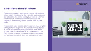 Customers can make or break an organization. RPA can assist
reduce system mistakes while also improving customer service
and satisfaction. RPA can be used by businesses to automate
operations such as client data verification and data set
integrations while assisting users in avoiding these manual
duties.
For example, in order to obtain a loan, customers must complete
out lengthy forms and provide documentation. The authorities
must then process, review, and approve each detail before
granting the loan. If done manually, it can take weeks for the
client to obtain an update on their loan application. However,
RPA can assist cut the time down to a few days, if not hours.
4. Enhance Customer Service
 