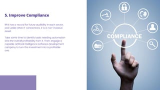 RPA has a record for future audibility in each sector,
and unlike other IT connections, it is a non-invasive
asset.
Take some time to identify tasks needing automation
and the overall profitability from it. Then, engage a
capable artificial intelligence software development
company to turn this investment into a profitable
one.
5. Improve Compliance
 