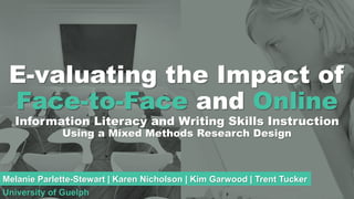 E-valuating the Impact of
Face-to-Face and Online
Information Literacy and Writing Skills Instruction
Using a Mixed Methods Research Design
Melanie Parlette-Stewart | Karen Nicholson | Kim Garwood | Trent Tucker
University of Guelph
 