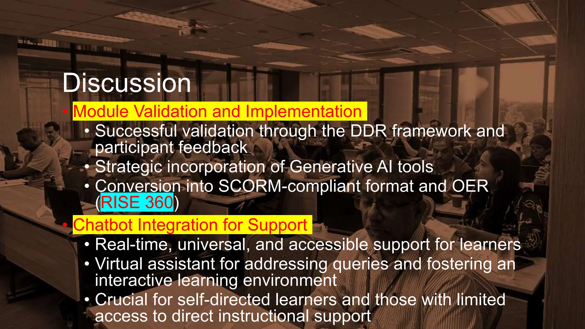 Discussion
• Module Validation and Implementation
• Successful validation through the DDR framework and
participant feedback
• Strategic incorporation of Generative AI tools
• Conversion into SCORM-compliant format and OER
(RISE 360)
• Chatbot Integration for Support
• Real-time, universal, and accessible support for learners
• Virtual assistant for addressing queries and fostering an
interactive learning environment
• Crucial for self-directed learners and those with limited
access to direct instructional support
 