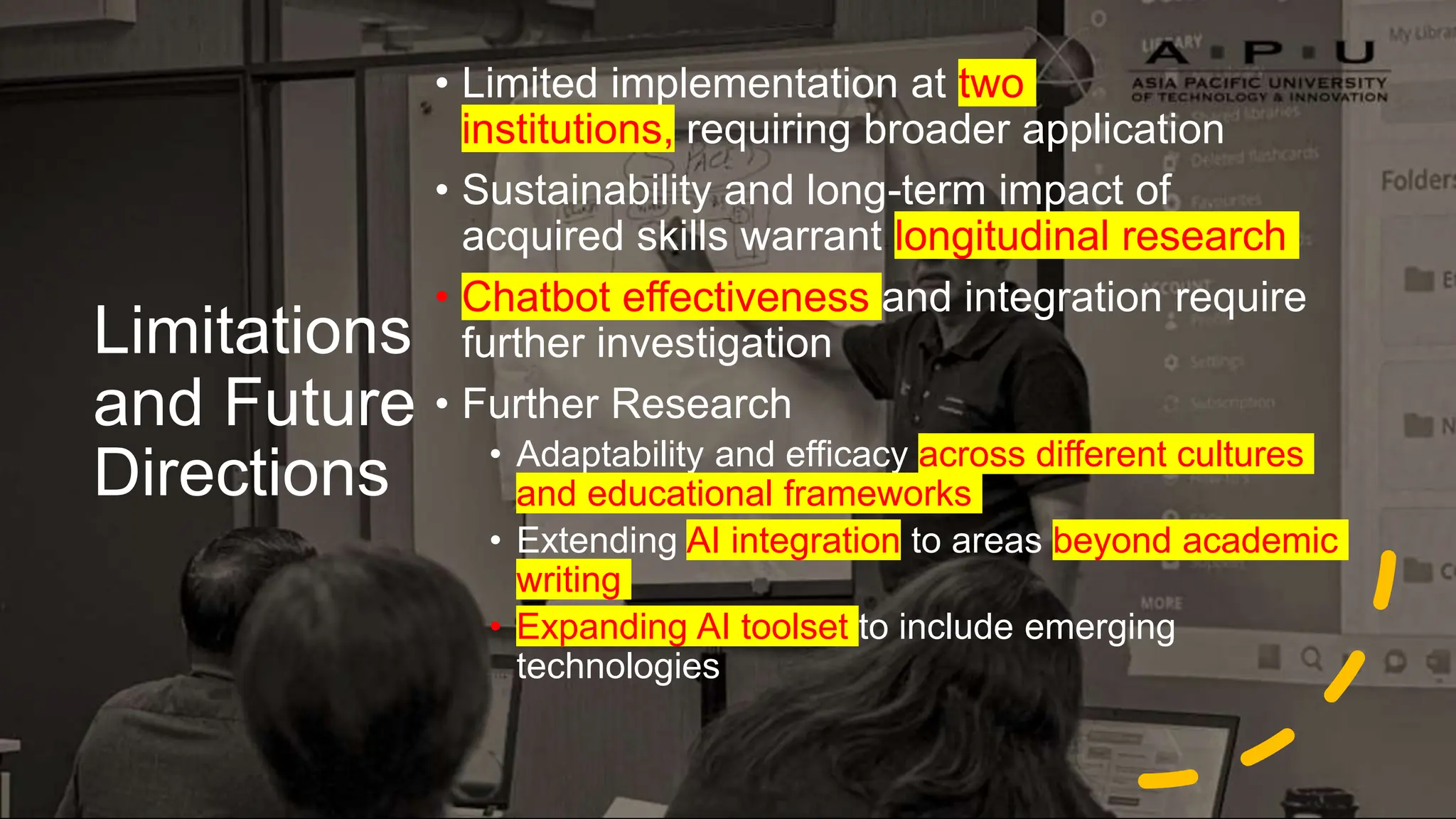 Limitations
and Future
Directions
• Limited implementation at two
institutions, requiring broader application
• Sustainability and long-term impact of
acquired skills warrant longitudinal research
• Chatbot effectiveness and integration require
further investigation
• Further Research
• Adaptability and efficacy across different cultures
and educational frameworks
• Extending AI integration to areas beyond academic
writing
• Expanding AI toolset to include emerging
technologies
 