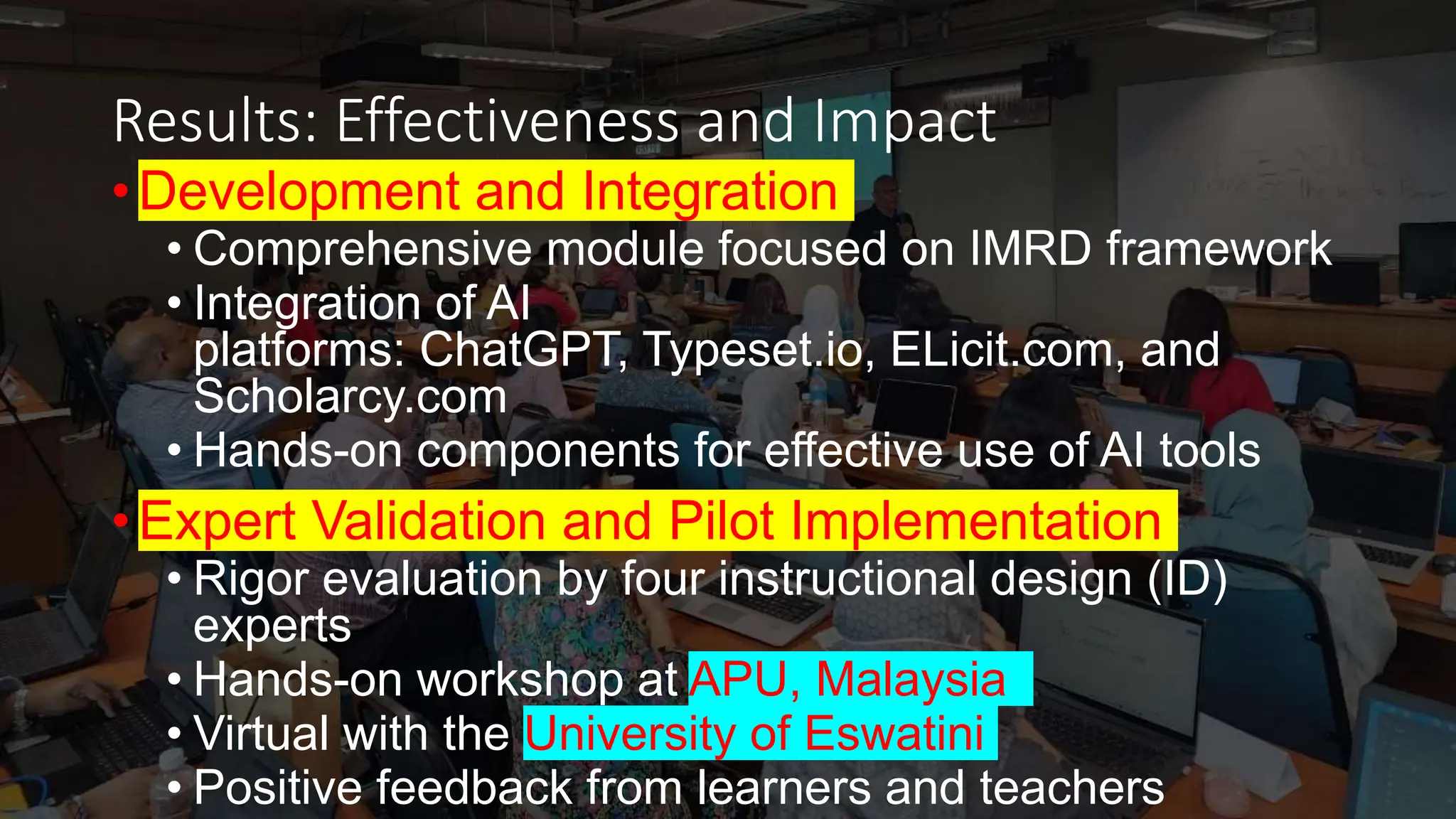 Results: Effectiveness and Impact
• Development and Integration
• Comprehensive module focused on IMRD framework
• Integration of AI
platforms: ChatGPT, Typeset.io, ELicit.com, and
Scholarcy.com
• Hands-on components for effective use of AI tools
• Expert Validation and Pilot Implementation
• Rigor evaluation by four instructional design (ID)
experts
• Hands-on workshop at APU, Malaysia
• Virtual with the University of Eswatini
• Positive feedback from learners and teachers
 