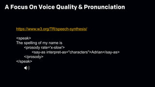 https://www.w3.org/TR/speech-synthesis/
<speak>
The spelling of my name is
<prosody rate='x-slow'>
<say-as interpret-as="characters">Adrian</say-as>
</prosody>
</speak>
A Focus On Voice Quality & Pronunciation
 