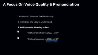 2. Intelligible and Easy to Understand
3. Add Semantic Meaning to Text
“Richard’s number is 2122341237“
“Richard’s number is 2122341237“
Telephone Number
1. Automatic, Accurate Text Processing
A Focus On Voice Quality & Pronunciation
 