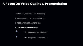2. Intelligible and Easy to Understand
3. Add Semantic Meaning to Text
4. Customized Pronunciation
“My daughter’s name is Kaja.”
“My daughter’s name is Kaja.”
1. Automatic, Accurate Text Processing
A Focus On Voice Quality & Pronunciation
 
