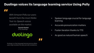 Duolingo voices its language learning service Using Polly
Duolingo is a free language learning service where
users help translate the web and rate translations.
With Amazon Polly our users
benefit from the most lifelike
Text-to-Speech voices
available on the market.
Severin Hacker
CTO, Duolingo
”
“
• Spoken language crucial for language
learning
• Accurate pronunciation matters
• Faster iteration thanks to TTS
• As good as natural human speech
 