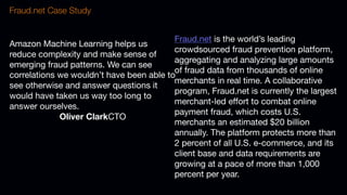 Amazon Machine Learning helps us
reduce complexity and make sense of
emerging fraud patterns. We can see
correlations we wouldn’t have been able to
see otherwise and answer questions it
would have taken us way too long to
answer ourselves.
Oliver ClarkCTO
Fraud.net Case Study
Fraud.net is the world’s leading
crowdsourced fraud prevention platform,
aggregating and analyzing large amounts
of fraud data from thousands of online
merchants in real time. A collaborative
program, Fraud.net is currently the largest
merchant-led effort to combat online
payment fraud, which costs U.S.
merchants an estimated $20 billion
annually. The platform protects more than
2 percent of all U.S. e-commerce, and its
client base and data requirements are
growing at a pace of more than 1,000
percent per year.
 