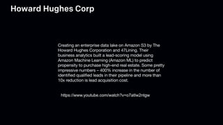 Howard Hughes Corp
Creating an enterprise data lake on Amazon S3 by The
Howard Hughes Corporation and 47Lining. Their
business analytics built a lead-scoring model using
Amazon Machine Learning (Amazon ML) to predict
propensity to purchase high-end real estate. Some pretty
impressive numbers – 400% increase in the number of
identified qualified leads in their pipeline and more than
10x reduction is lead acquisition cost.
https://www.youtube.com/watch?v=o7atIw2ntgw
 