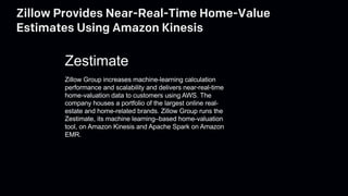 Zillow Provides Near-Real-Time Home-Value
Estimates Using Amazon Kinesis
Zillow Group increases machine-learning calculation
performance and scalability and delivers near-real-time
home-valuation data to customers using AWS. The
company houses a portfolio of the largest online real-
estate and home-related brands. Zillow Group runs the
Zestimate, its machine learning–based home-valuation
tool, on Amazon Kinesis and Apache Spark on Amazon
EMR.
Zestimate
 