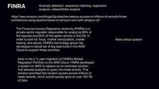 FINRA Anomaly detection, sequence matching, regression
analysis, network/tribe analysis
https://aws.amazon.com/blogs/big-data/low-latency-access-on-trillions-of-records-finras-
architecture-using-apache-hbase-on-amazon-emr-with-amazon-s3/
The Financial Industry Regulatory Authority (FINRA) is a
private sector regulator responsible for analyzing 99% of
the equities and 65% of the option activity in the US. In
order to look for fraud, market manipulation, insider
trading, and abuse, FINRA’s technology group has
developed a robust set of big data tools in the AWS
Cloud to support these activities.
Early in the 2 ½ year migration of FINRA’s Market
Regulation Portfolio to the AWS Cloud, FINRA developed
a system on AWS to replace an on-premises solution
that allowed analysts to query this trade activity. This
solution provided fast random access across trillions of
trade records, which would quickly grow to over 700 TB
of data.
Most critical system!
 