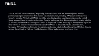 FINRA
FINRA, the—the Financial Industry Regulatory Authority—is all in on AWS and has gained massive
performance improvements in its stock-market surveillance system, including 400 percent faster response
times, by using the AWS cloud. FINRA, one of the largest independent securities regulators in the United
States, was established to monitor and regulate financial trading practices. The organization is moving all of its
IT infrastructure to AWS and closing data centers in the process. FINRA is moving its databases that ingest and
store billions of financial transaction records daily from Oracle to Amazon RDS and Amazon Aurora,
leveraging AWS database technologies for capturing and storing a daily influx of more than 75 billion financial
records. Steve Randich, EVP and Chief Information Officer, spoke onstage at re:Invent 2016.
 