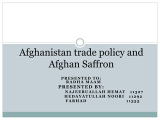 PRESENTED TO:
RADHA MAAM
PRESENTED BY:
NAJEEBUALLAH HEMAT 11327
HEDAYATULLAH NOORI 11292
FARHAD 1135 5
Afghanistan trade policy and
Afghan Saffron
 