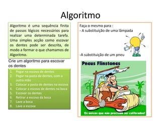 Algoritmo
Algoritmo é uma sequência finita
de passos lógicos necessários para
realizar uma determinada tarefa.
Uma simples acção como escovar
os dentes pode ser descrita, de
modo a formar o que chamamos de
Algoritmo.
1. Pegar na escova de dentes
2. Pegar na pasta de dentes, com a
outra mão
3. Colocar a pasta de dentes na escova
4. Colocar a escova de dentes na boca
5. Escovar os dentes
6. Retirar a escova da boca
7. Lave a boca
8. Lave a escova
Faça o mesmo para :
- A substituição de uma lâmpada
-A substituição de um pneu
Crie um algoritmo para escovar
os dentes
 
