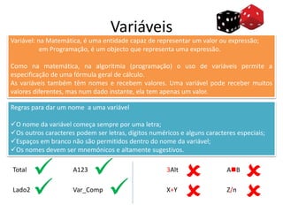 Variáveis
Variável: na Matemática, é uma entidade capaz de representar um valor ou expressão;
em Programação, é um objecto que representa uma expressão.
Como na matemática, na algoritmia (programação) o uso de variáveis permite a
especificação de uma fórmula geral de cálculo.
As variáveis também têm nomes e recebem valores. Uma variável pode receber muitos
valores diferentes, mas num dado instante, ela tem apenas um valor.
Regras para dar um nome a uma variável
O nome da variável começa sempre por uma letra;
Os outros caracteres podem ser letras, dígitos numéricos e alguns caracteres especiais;
Espaços em branco não são permitidos dentro do nome da variável;
Os nomes devem ser mnemónicos e altamente sugestivos.
Total
Lado2
A123
Var_Comp
3Alt
X+Y
AB
Z/n




 
 
 