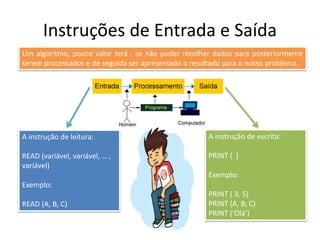 Instruções de Entrada e Saída
Um algoritmo, pouco valor terá , se não puder recolher dados para posteriormente
serem processados e de seguida ser apresentado o resultado para o nosso problema.
A instrução de leitura:
READ (variável, variável, … ,
variável)
Exemplo:
READ (A, B, C)
A instrução de escrita:
PRINT ( )
Exemplo:
PRINT ( 3, 5)
PRINT (A, B, C)
PRINT (‘Olá’)
 
