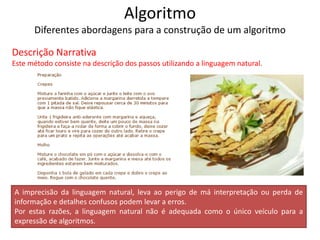 Algoritmo
Diferentes abordagens para a construção de um algoritmo
Descrição Narrativa
Este método consiste na descrição dos passos utilizando a linguagem natural.
A imprecisão da linguagem natural, leva ao perigo de má interpretação ou perda de
informação e detalhes confusos podem levar a erros.
Por estas razões, a linguagem natural não é adequada como o único veículo para a
expressão de algoritmos.
 
