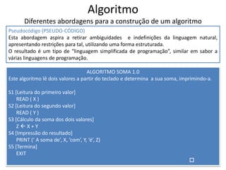 Algoritmo
Diferentes abordagens para a construção de um algoritmo
Pseudocódigo (PSEUDO-CÓDIGO)
Esta abordagem aspira a retirar ambiguidades e indefinições da linguagem natural,
apresentando restrições para tal, utilizando uma forma estruturada.
O resultado é um tipo de “linguagem simplificada de programação”, similar em sabor a
várias linguagens de programação.
ALGORITMO SOMA 1.0
Este algoritmo lê dois valores a partir do teclado e determina a sua soma, imprimindo-a.
S1 [Leitura do primeiro valor]
READ ( X )
S2 [Leitura do segundo valor]
READ ( Y )
S3 [Cálculo da soma dos dois valores]
Z  X + Y
S4 [Impressão do resultado]
PRINT (‘ A soma de’, X, ‘com’, Y, ‘é’, Z)
S5 [Termina]
EXIT

 