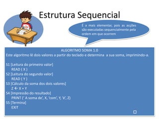 Estrutura Sequencial
ALGORITMO SOMA 1.0
Este algoritmo lê dois valores a partir do teclado e determina a sua soma, imprimindo-a.
S1 [Leitura do primeiro valor]
READ ( X )
S2 [Leitura do segundo valor]
READ ( Y )
S3 [Cálculo da soma dos dois valores]
Z  X + Y
S4 [Impressão do resultado]
PRINT (‘ A soma de’, X, ‘com’, Y, ‘é’, Z)
S5 [Termina]
EXIT

É a mais elementar, pois as acções
são executadas sequencialmente pela
ordem em que ocorrem
 