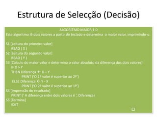 Estrutura de Selecção (Decisão)
ALGORITMO MAIOR 1.0
Este algoritmo lê dois valores a partir do teclado e determina o maior valor, imprimindo-o.
S1 [Leitura do primeiro valor]
READ ( X )
S2 [Leitura do segundo valor]
READ ( Y )
S3 [Cálculo do maior valor e determina o valor absoluto da diferença dos dois valores]
IF X > Y
THEN Diferença  X – Y
PRINT (‘O 1º valor é superior ao 2º’)
ELSE Diferença  Y - X
PRINT (‘O 2º valor é superior ao 1º’)
S4 [Impressão do resultado]
PRINT (‘ A diferença entre dois valores é ’, Diferença)
S5 [Termina]
EXIT

 