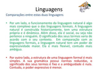 Linguagens
Comparações entre estas duas linguagens
• Por um lado, o funcionamento da linguagem natural é algo
mais complexo que o das linguagens formais. A linguagem
natural é construída historicamente, tem uma estrutura
própria e é dinâmica. Além disso, ela é social, ou seja não
pertence a ninguém. O significado dos seus termos varia de
acordo com o seu contexto. Em comparação com as
linguagens formais, a linguagem natural tem um poder de
expressividade maior. Ela é mais flexível, contudo mais
ambígua.
• Por outro lado, a estrutura de uma linguagem formal é mais
simples. A sua gramática possui normas reduzidas, o
significado dos seus termos é fixo e a ambiguidade é nula.
Contudo, o poder expressivo é menor.
 