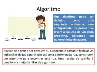 Algoritmo
Um algoritmo pode ser
definido como uma
sequência ordenada, sem
ambiguidade, de passos que
levam à solução de um dado
problema, utilizando um
número finito de passos.
Apesar de o termo ser novo em si, o conceito é bastante familiar. As
indicações dadas para chegar até uma determinada rua, constituem
um algoritmo para encontrar essa rua. Uma receita de cozinha é
uma forma muito familiar de algoritmo.
 