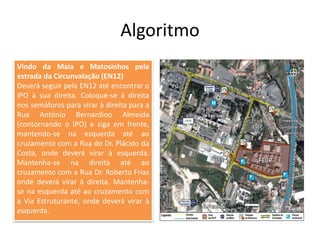Algoritmo
Vindo da Maia e Matosinhos pela
estrada da Circunvalação (EN12)
Deverá seguir pela EN12 até encontrar o
IPO à sua direita. Coloque-se à direita
nos semáforos para virar à direita para a
Rua António Bernardino Almeida
(contornando o IPO) e siga em frente,
mantendo-se na esquerda até ao
cruzamento com a Rua do Dr. Plácido da
Costa, onde deverá virar à esquerda.
Mantenha-se na direita até ao
cruzamento com a Rua Dr. Roberto Frias
onde deverá virar à direita. Mantenha-
se na esquerda até ao cruzamento com
a Via Estruturante, onde deverá virar à
esquerda.
 