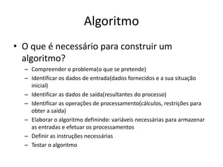 Algoritmo
• O que é necessário para construir um
algoritmo?
– Compreender o problema(o que se pretende)
– Identificar os dados de entrada(dados fornecidos e a sua situação
inicial)
– Identificar as dados de saída(resultantes do processo)
– Identificar as operações de processamento(cálculos, restrições para
obter a saída)
– Elaborar o algoritmo definindo: variáveis necessárias para armazenar
as entradas e efetuar os processamentos
– Definir as instruções necessárias
– Testar o algoritmo
 