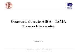 Osservatorio auto AIBA – IAMA
      Il mercato e la sua evoluzione




                               Gennaio 2013



                       © Copyright by IAMA Consulting Srl, Milano (2013)
         All rights of translation, reproduction and adaptation are reserved world-wide
 