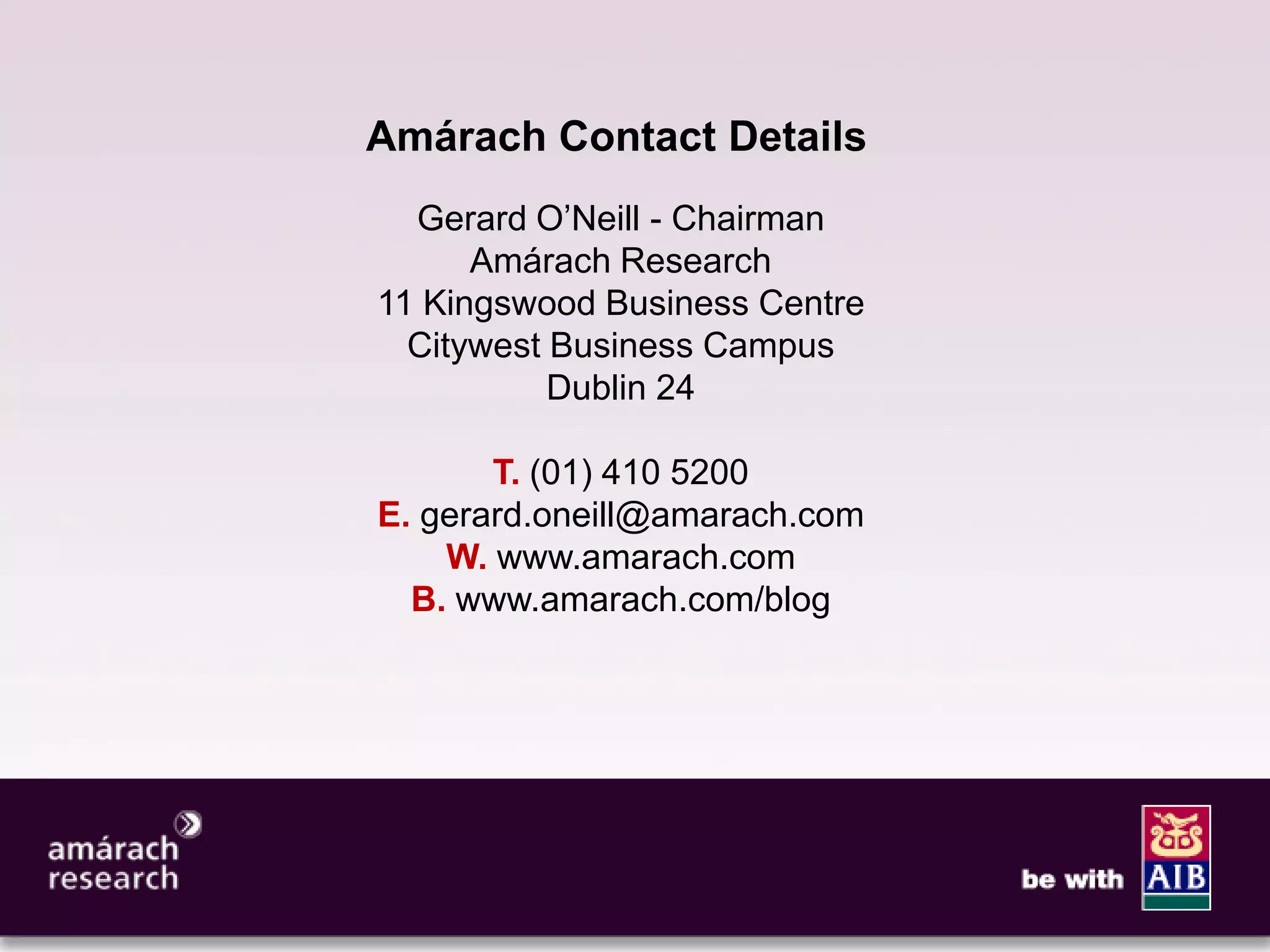 11




Amárach Contact Details
  Gerard O’Neill - Chairman
      Amárach Research
11 Kingswood Business Centre
  Citywest Business Campus
           Dublin 24

       T. (01) 410 5200
E. gerard.oneill@amarach.com
    W. www.amarach.com
  B. www.amarach.com/blog
 
