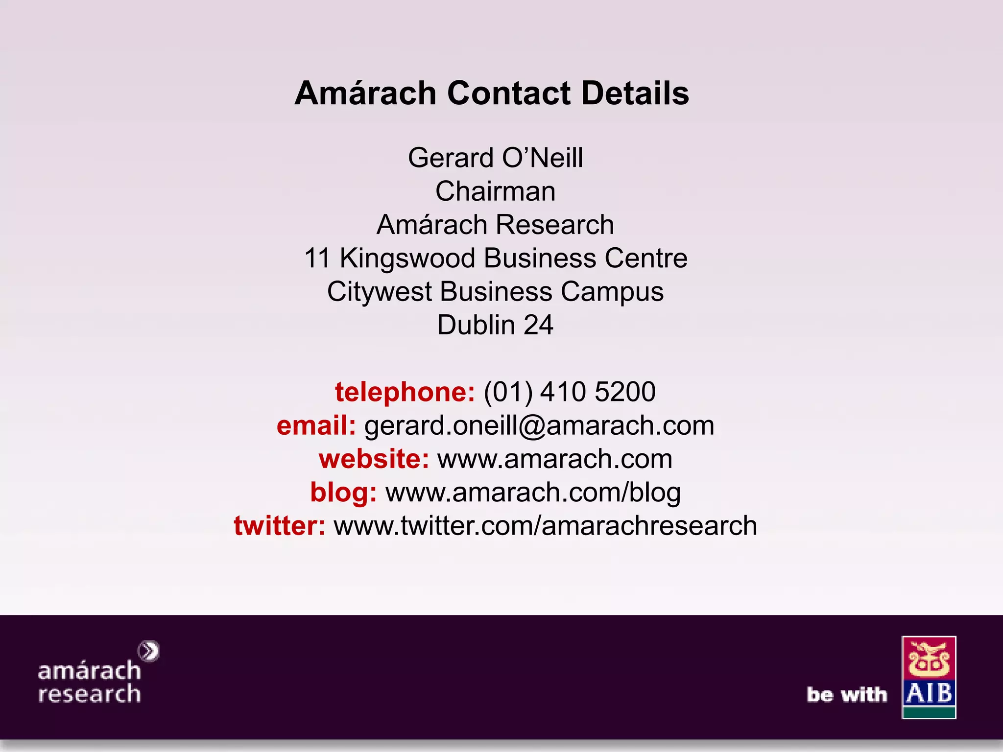 13




    Amárach Contact Details
             Gerard O’Neill
               Chairman
           Amárach Research
     11 Kingswood Business Centre
       Citywest Business Campus
                Dublin 24

         telephone: (01) 410 5200
   email: gerard.oneill@amarach.com
       website: www.amarach.com
      blog: www.amarach.com/blog
twitter: www.twitter.com/amarachresearch
 