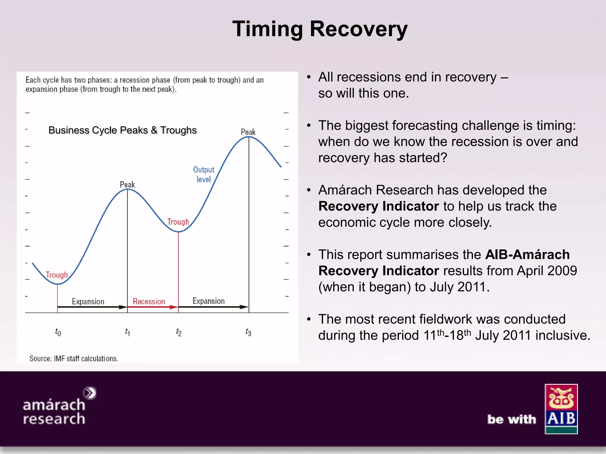 3

                                 Timing Recovery

                                       • All recessions end in recovery –
                                         so will this one.

Business Cycle Peaks & Troughs         • The biggest forecasting challenge is timing:
                                         when do we know the recession is over and
                                         recovery has started?

                                       • Amárach Research has developed the
                                         Recovery Indicator to help us track the
                                         economic cycle more closely.

                                       • This report summarises the AIB-Amárach
                                         Recovery Indicator results from April 2009
                                         (when it began) to July 2011.

                                       • The most recent fieldwork was conducted
                                         during the period 11th-18th July 2011 inclusive.
 