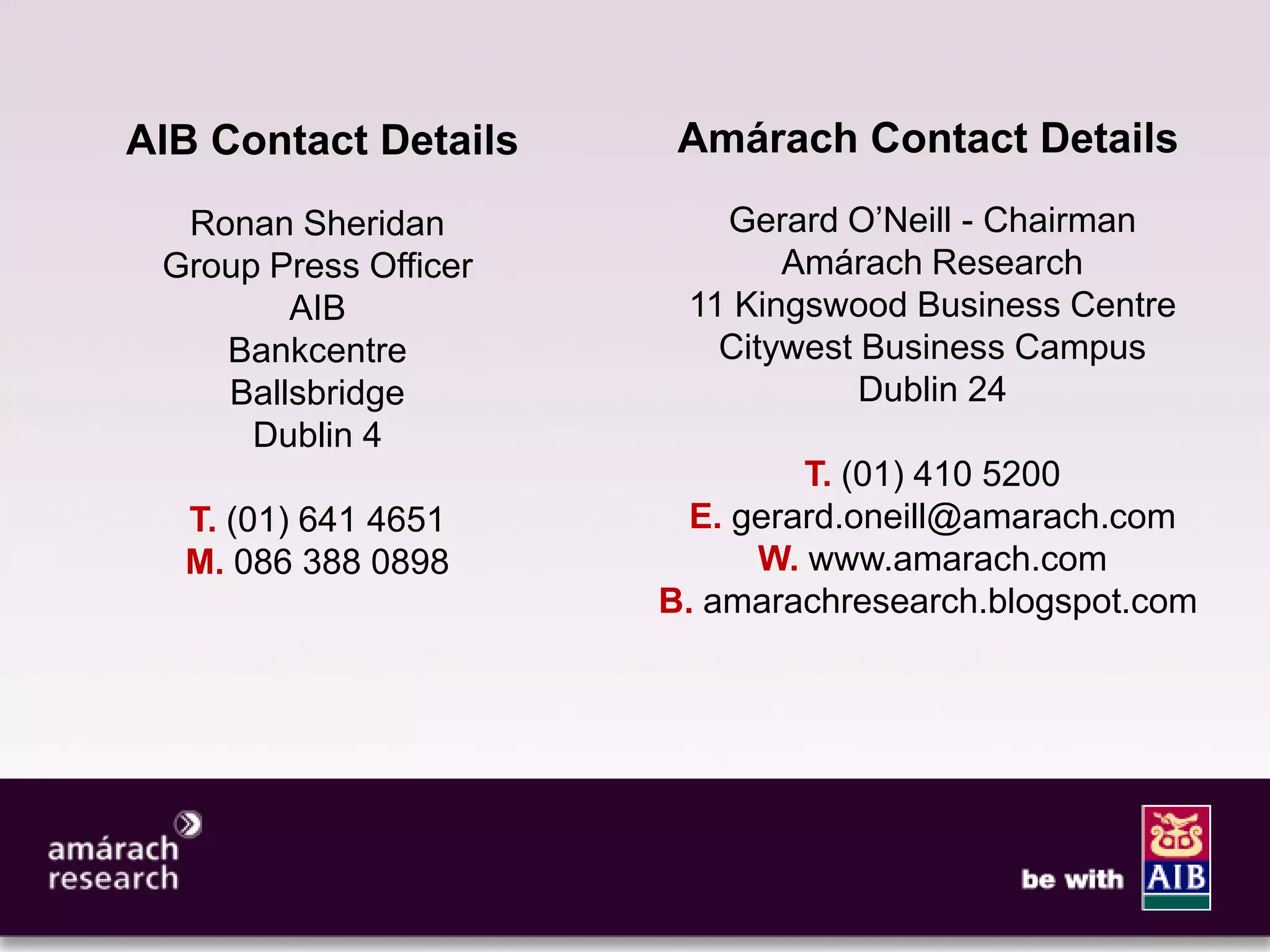 11




AIB Contact Details     Amárach Contact Details
  Ronan Sheridan          Gerard O’Neill - Chairman
 Group Press Officer          Amárach Research
        AIB             11 Kingswood Business Centre
    Bankcentre            Citywest Business Campus
    Ballsbridge                    Dublin 24
      Dublin 4
                                T. (01) 410 5200
  T. (01) 641 4651       E. gerard.oneill@amarach.com
  M. 086 388 0898            W. www.amarach.com
                       B. amarachresearch.blogspot.com
 