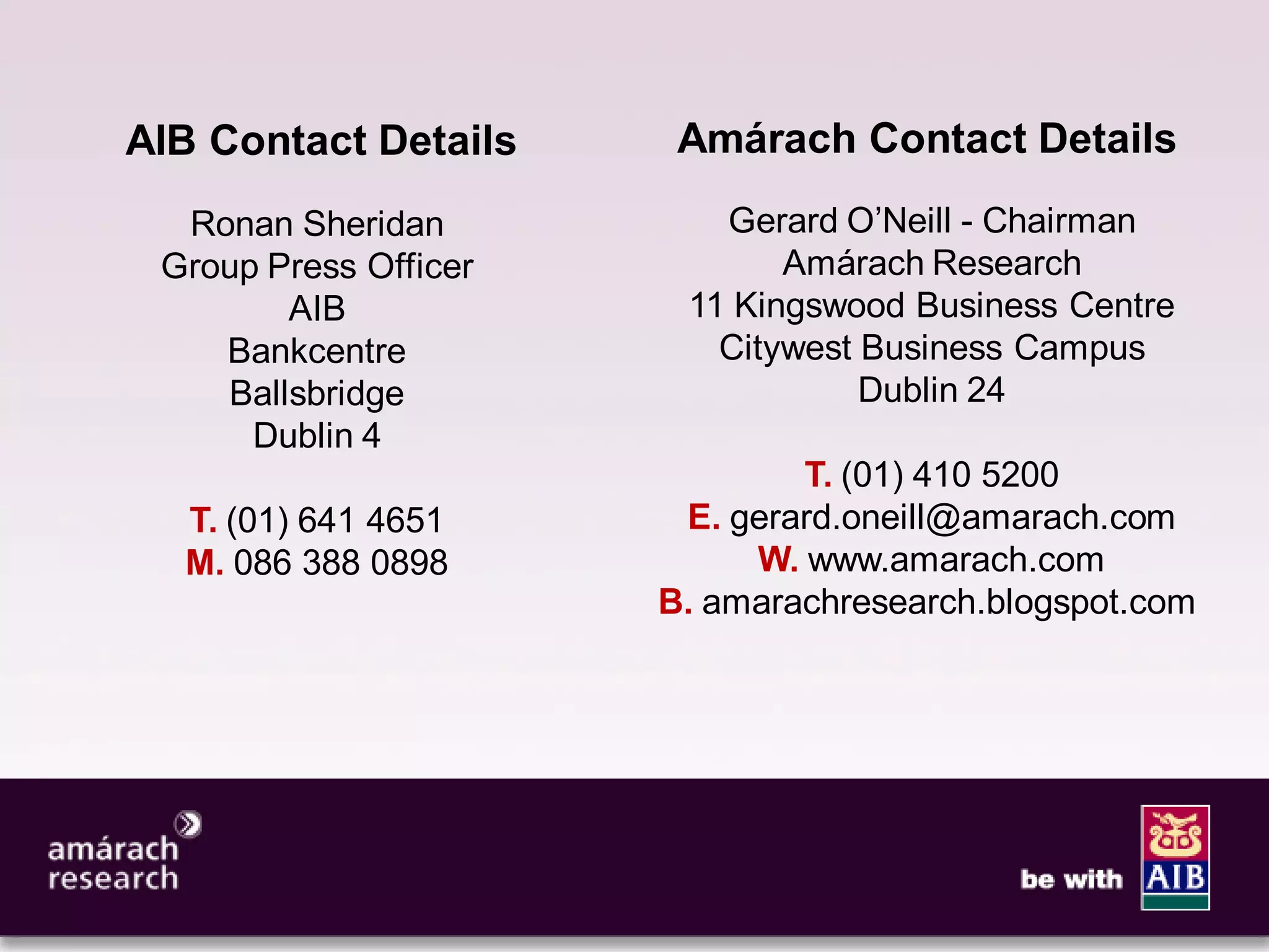 11




AIB Contact Details     Amárach Contact Details
  Ronan Sheridan          Gerard O’Neill - Chairman
 Group Press Officer          Amárach Research
        AIB             11 Kingswood Business Centre
    Bankcentre            Citywest Business Campus
    Ballsbridge                    Dublin 24
      Dublin 4
                               T. (01) 410 5200
  T. (01) 641 4651      E. gerard.oneill@amarach.com
  M. 086 388 0898           W. www.amarach.com
                       B. amarachresearch.blogspot.com
 
