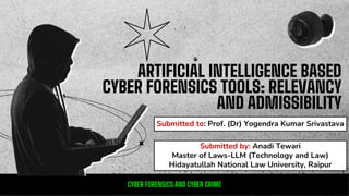 ARTIFICIAL INTELLIGENCE BASED
CYBER FORENSICS TOOLS: RELEVANCY
AND ADMISSIBILITY
Submitted to: Prof. (Dr) Yogendra Kumar Srivastava
CYBER FORENSICS AND CYBER CRIME
Submitted by: Anadi Tewari
Master of Laws-LLM (Technology and Law)
Hidayatullah National Law University, Raipur
 