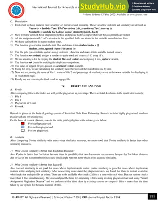 International Journal for Research in Applied Science & Engineering Technology (IJRASET)
ISSN: 2321-9653; IC Value: 45.98; SJ Impact Factor: 7.538
Volume 10 Issue XII Dec 2022- Available at www.ijraset.com
995
© IJRASET: All Rights are Reserved | SJImpact Factor 7.538 | ISRA Journal Impact Factor 7.894 |
C. Description
1) First of all we have declared two variables viz. vectorize and similarity. These variables vectorize and similarity are defined as
Vectorize = lambda Text: TfidfVectorizer ().fit_transform (Text).toarray ()
Similarity = lambda doc1, doc2: cosine_similarity([doc1, doc2]
2) Now we have defined check plagiarism method and passed folder as input where all the assignments are stored.
3) All the assignments with “.txt” extension in the specified folder are stored in the variable named student files.
4) We have defined one list name student notes.
5) The function given below reads the text files and stores it into student notes = []
student_notes.append (open (File).read ())
6) The file gets converted into vectors using vectorize () function and stores it into variable named vectors.
7) The function vectorize () assigns a number to each word and creates a 1-D array of it.
8) We are creating a list by zipping the student files and vectors and assigning it to s_vectors variable.
9) The function set () used is avoiding the duplicate comparisons.
10) The index of zipped file gets passed to a current vectors variable.
11) Using for loop, we are calculating the similarity score between all the stored files one by one.
12) Now we are passing the name of file 1, name of file 2 and percentage of similarity score to the score variable for displaying it
in result.html page.
13) Finally we are returning the final result to app.py file.
IV. RESULT AND ANALYSIS
A. Result
After comparing files in the folder, we will get the plagiarism in percentage. There are total 4 columns in the result table namely:
1) File 1
2) File 2
3) Plagiarism in % and
4) Remark.
Remark is given on the basis of grading system of Savitribai Phule Pune University. Remark includes highly plagiarised, medium
plagiarised and low plagiarised.
On the basis of remark obtained, rows in the table gets highlighted in the colour given below:
For highly plagiarised.
For medium plagiarised.
For low plagiarised.
B. Analysis
After comparing Cosine similarity with many other similarity measures, we understood that Cosine similarity is better than other
similarity measures.
1) Why Cosine similarity is better than Euclidean Distance?
Ans: Cosine is better than Euclidean because there is possibility that two documents can measure far apart by Euclidean distance
due to size of the document but it may have small angle between them which gives accurate similarity.
2) Why Cosine similarity is better than Jaccard?
Ans: Jaccard similarity is not good for cases where duplication do matter, cosine similarity is good for cases where duplication
matters while analysing text similarity. After researching more about the plagiarism tools, we found that there is no tool available
who checks for multiple files at a time. There are tools available who checks 2 files at a time with each other. But our system checks
more than 2 files simultaneously. We also analysed the time for comparing 4 files using existing plagiarism tool and using “Smart
Assignment Plagiarism Detector” and we understood that time taken by existing system to compare 4 files is more than the time
taken by our system for the same number of files.
 