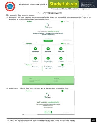 International Journal for Research in Applied Science & Engineering Technology (IJRASET)
ISSN: 2321-9653; IC Value: 45.98; SJ Impact Factor: 7.538
Volume 10 Issue XII Dec 2022- Available at www.ijraset.com
996
© IJRASET: All Rights are Reserved | SJImpact Factor 7.538 | ISRA Journal Impact Factor 7.894 |
V. SYSTEM SCREENSHOTS
Here screenshots of the system are attached.
1) Front Page: This is the front page. The page contains Nav bar, Footer, one button which will navigate us to the 2nd
page of the
system and we have also included some features of the system.
2) Home Page 1: This is the home page. It includes Nav bar and one button to choose the folder.
 