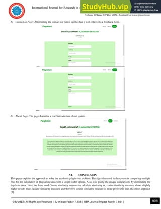 International Journal for Research in Applied Science & Engineering Technology (IJRASET)
ISSN: 2321-9653; IC Value: 45.98; SJ Impact Factor: 7.538
Volume 10 Issue XII Dec 2022- Available at www.ijraset.com
998
© IJRASET: All Rights are Reserved | SJImpact Factor 7.538 | ISRA Journal Impact Factor 7.894 |
5) Contact us Page: After hitting the contact we button on Nav bar it will redirect to a feedback form.
6) About Page: The page describes a brief introduction of our system
VI. CONCLUSION
This paper explains the approach to solve the academic plagiarism problem. The algorithm used in the system is comparing multiple
files for the calculation of plagiarised data with a single folder upload. Also, it is giving the unique comparisons by eliminating the
duplicate ones. Here, we have used Cosine similarity measure to calculate similarity as, cosine similarity measure shows slightly
higher results than Jaccard similarity measure and therefore cosine similarity measure is more preferable than the other approach
[5].
 