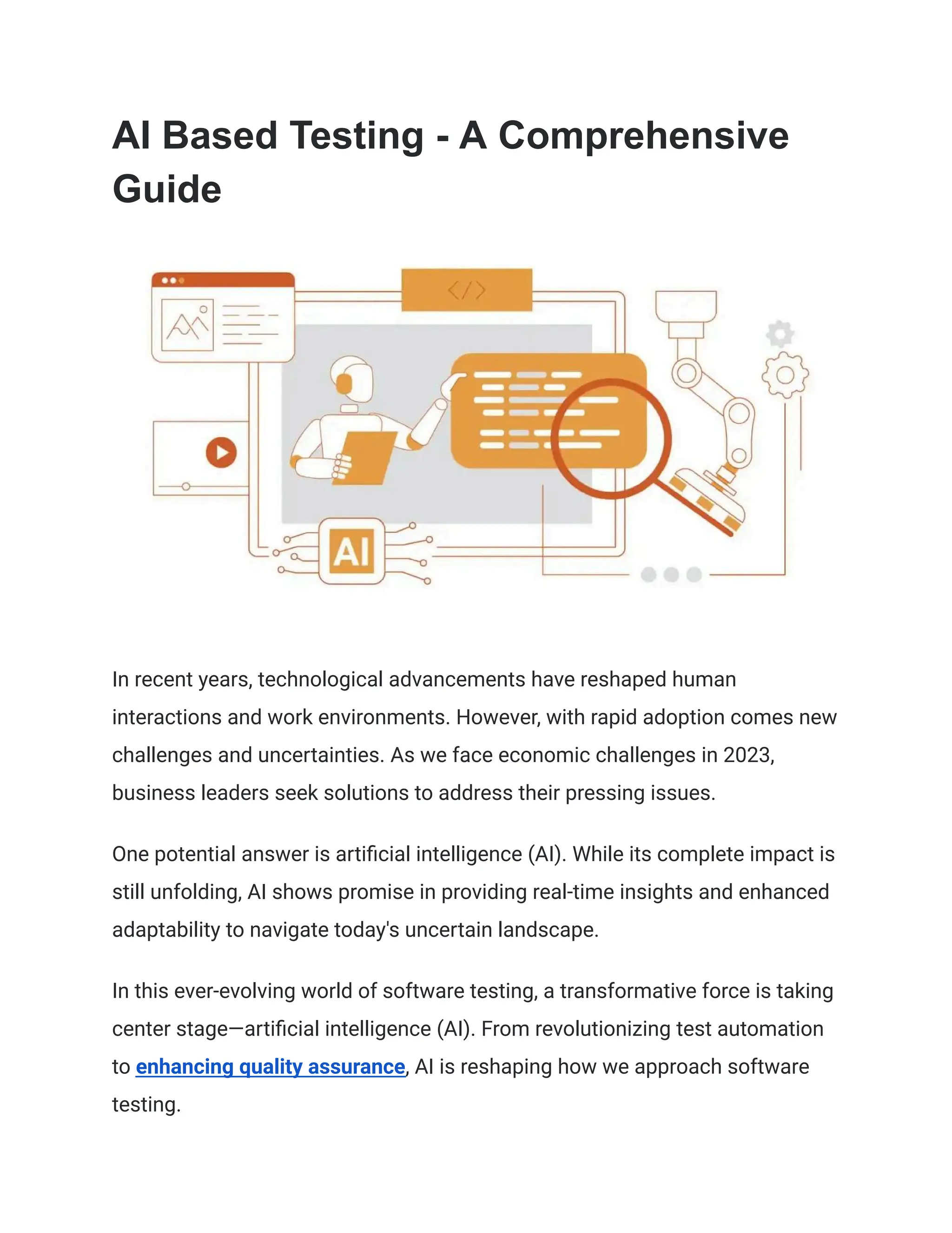 AI Based Testing - A Comprehensive
Guide
In recent years, technological advancements have reshaped human
interactions and work environments. However, with rapid adoption comes new
challenges and uncertainties. As we face economic challenges in 2023,
business leaders seek solutions to address their pressing issues.
One potential answer is artificial intelligence (AI). While its complete impact is
still unfolding, AI shows promise in providing real-time insights and enhanced
adaptability to navigate today's uncertain landscape.
In this ever-evolving world of software testing, a transformative force is taking
center stage—artificial intelligence (AI). From revolutionizing test automation
to enhancing quality assurance, AI is reshaping how we approach software
testing.
 