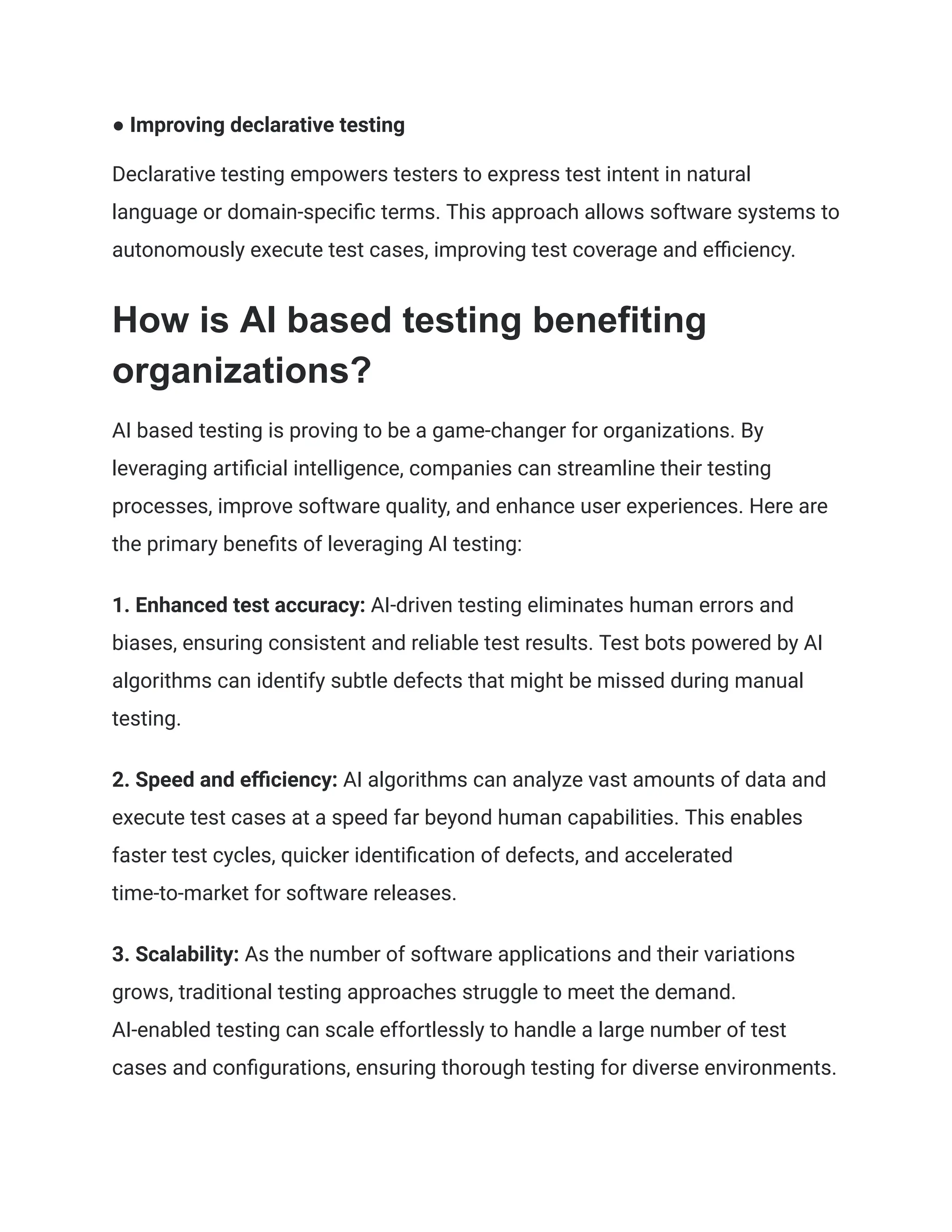 ● Improving declarative testing
Declarative testing empowers testers to express test intent in natural
language or domain-specific terms. This approach allows software systems to
autonomously execute test cases, improving test coverage and efficiency.
How is AI based testing benefiting
organizations?
AI based testing is proving to be a game-changer for organizations. By
leveraging artificial intelligence, companies can streamline their testing
processes, improve software quality, and enhance user experiences. Here are
the primary benefits of leveraging AI testing:
1. Enhanced test accuracy: AI-driven testing eliminates human errors and
biases, ensuring consistent and reliable test results. Test bots powered by AI
algorithms can identify subtle defects that might be missed during manual
testing.
2. Speed and efficiency: AI algorithms can analyze vast amounts of data and
execute test cases at a speed far beyond human capabilities. This enables
faster test cycles, quicker identification of defects, and accelerated
time-to-market for software releases.
3. Scalability: As the number of software applications and their variations
grows, traditional testing approaches struggle to meet the demand.
AI-enabled testing can scale effortlessly to handle a large number of test
cases and configurations, ensuring thorough testing for diverse environments.
 