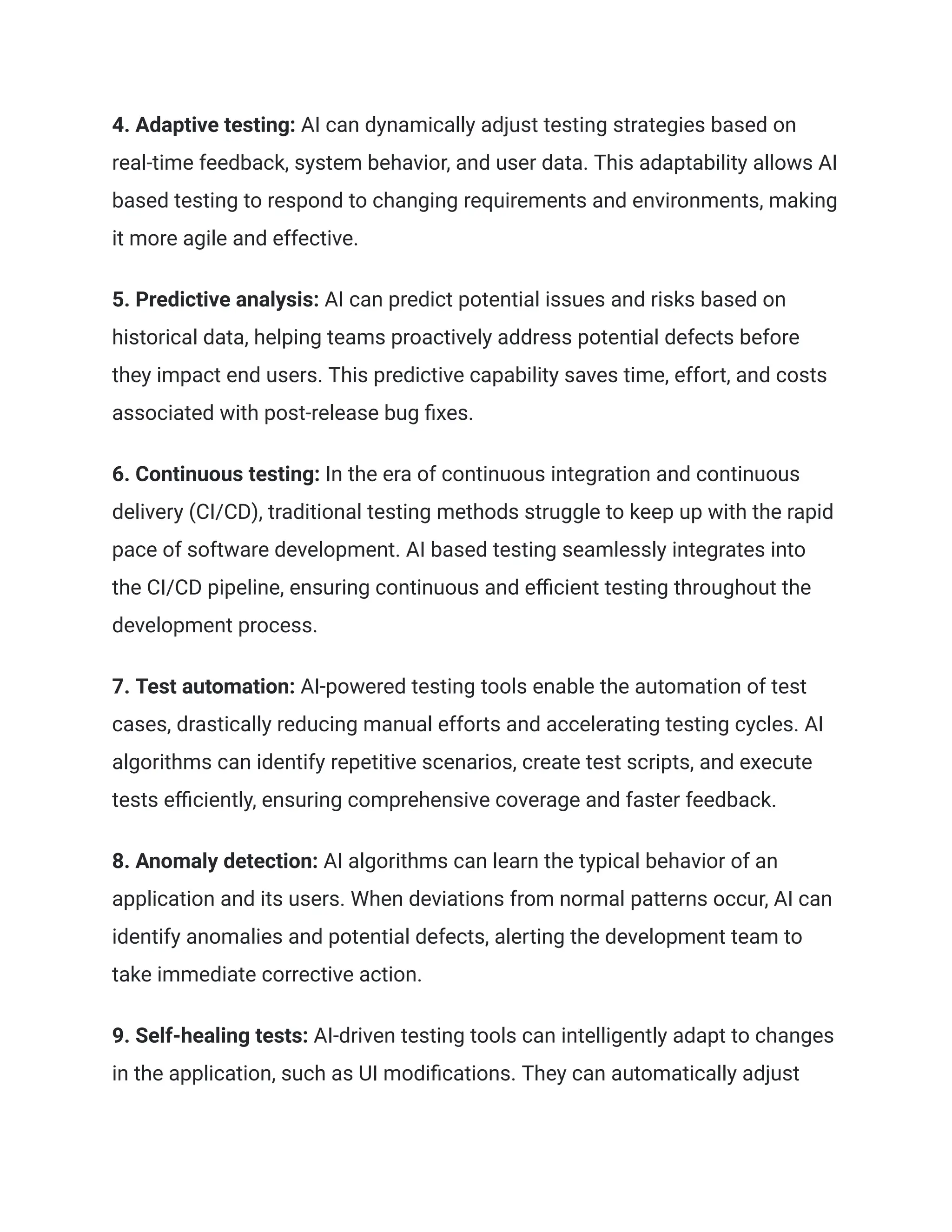 4. Adaptive testing: AI can dynamically adjust testing strategies based on
real-time feedback, system behavior, and user data. This adaptability allows AI
based testing to respond to changing requirements and environments, making
it more agile and effective.
5. Predictive analysis: AI can predict potential issues and risks based on
historical data, helping teams proactively address potential defects before
they impact end users. This predictive capability saves time, effort, and costs
associated with post-release bug fixes.
6. Continuous testing: In the era of continuous integration and continuous
delivery (CI/CD), traditional testing methods struggle to keep up with the rapid
pace of software development. AI based testing seamlessly integrates into
the CI/CD pipeline, ensuring continuous and efficient testing throughout the
development process.
7. Test automation: AI-powered testing tools enable the automation of test
cases, drastically reducing manual efforts and accelerating testing cycles. AI
algorithms can identify repetitive scenarios, create test scripts, and execute
tests efficiently, ensuring comprehensive coverage and faster feedback.
8. Anomaly detection: AI algorithms can learn the typical behavior of an
application and its users. When deviations from normal patterns occur, AI can
identify anomalies and potential defects, alerting the development team to
take immediate corrective action.
9. Self-healing tests: AI-driven testing tools can intelligently adapt to changes
in the application, such as UI modifications. They can automatically adjust
 