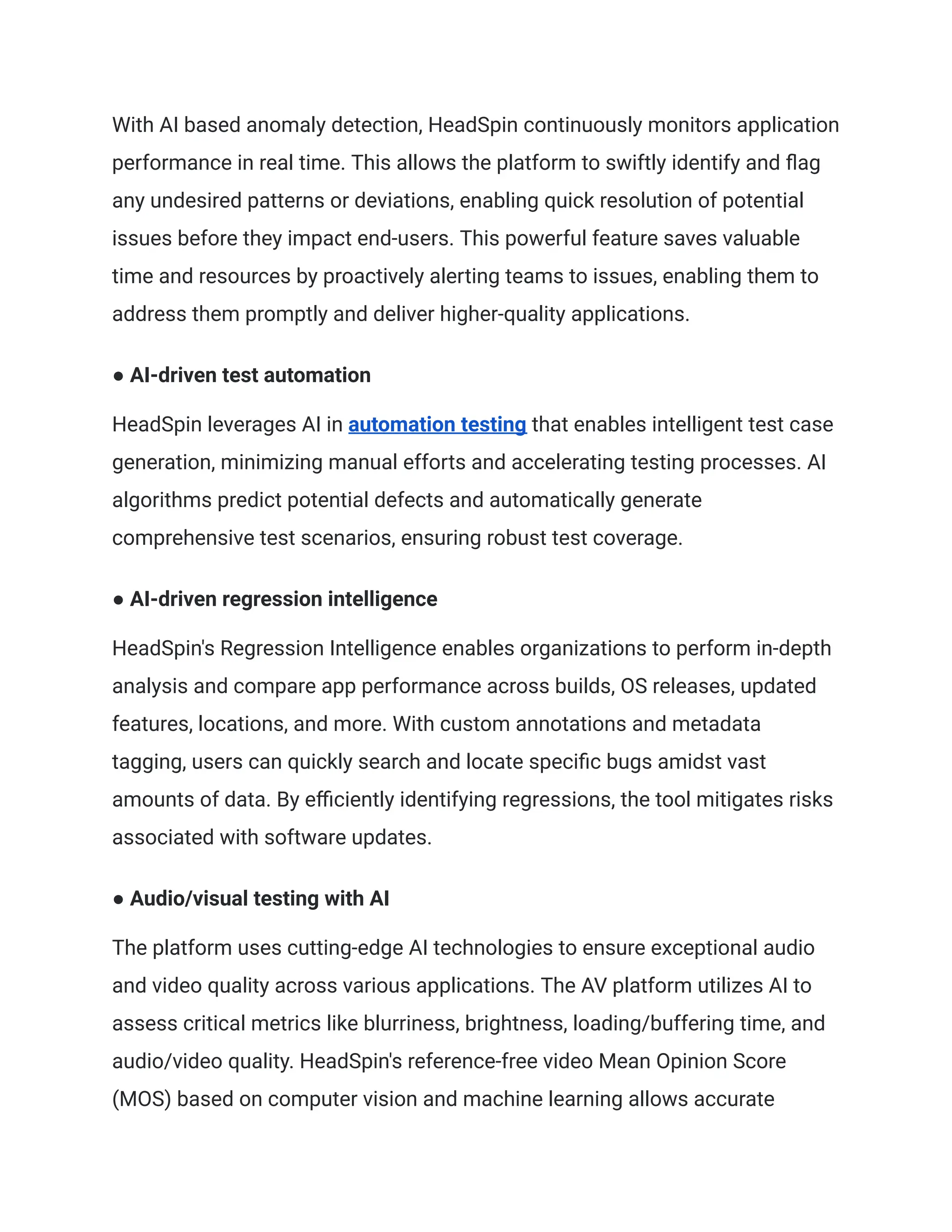 With AI based anomaly detection, HeadSpin continuously monitors application
performance in real time. This allows the platform to swiftly identify and flag
any undesired patterns or deviations, enabling quick resolution of potential
issues before they impact end-users. This powerful feature saves valuable
time and resources by proactively alerting teams to issues, enabling them to
address them promptly and deliver higher-quality applications.
● AI-driven test automation
HeadSpin leverages AI in automation testing that enables intelligent test case
generation, minimizing manual efforts and accelerating testing processes. AI
algorithms predict potential defects and automatically generate
comprehensive test scenarios, ensuring robust test coverage.
● AI-driven regression intelligence
HeadSpin's Regression Intelligence enables organizations to perform in-depth
analysis and compare app performance across builds, OS releases, updated
features, locations, and more. With custom annotations and metadata
tagging, users can quickly search and locate specific bugs amidst vast
amounts of data. By efficiently identifying regressions, the tool mitigates risks
associated with software updates.
● Audio/visual testing with AI
The platform uses cutting-edge AI technologies to ensure exceptional audio
and video quality across various applications. The AV platform utilizes AI to
assess critical metrics like blurriness, brightness, loading/buffering time, and
audio/video quality. HeadSpin's reference-free video Mean Opinion Score
(MOS) based on computer vision and machine learning allows accurate
 