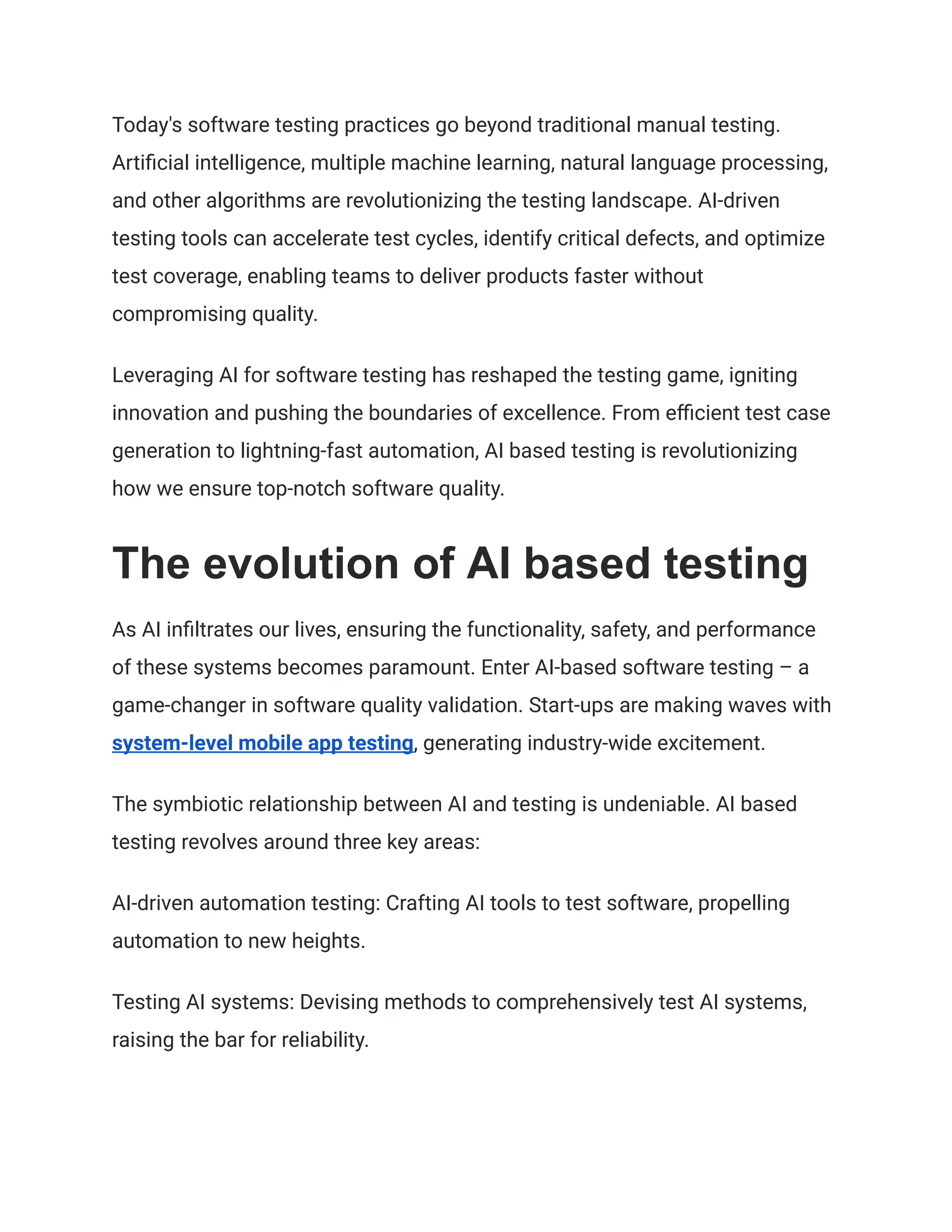 Today's software testing practices go beyond traditional manual testing.
Artificial intelligence, multiple machine learning, natural language processing,
and other algorithms are revolutionizing the testing landscape. AI-driven
testing tools can accelerate test cycles, identify critical defects, and optimize
test coverage, enabling teams to deliver products faster without
compromising quality.
Leveraging AI for software testing has reshaped the testing game, igniting
innovation and pushing the boundaries of excellence. From efficient test case
generation to lightning-fast automation, AI based testing is revolutionizing
how we ensure top-notch software quality.
The evolution of AI based testing
As AI infiltrates our lives, ensuring the functionality, safety, and performance
of these systems becomes paramount. Enter AI-based software testing – a
game-changer in software quality validation. Start-ups are making waves with
system-level mobile app testing, generating industry-wide excitement.
The symbiotic relationship between AI and testing is undeniable. AI based
testing revolves around three key areas:
AI-driven automation testing: Crafting AI tools to test software, propelling
automation to new heights.
Testing AI systems: Devising methods to comprehensively test AI systems,
raising the bar for reliability.
 