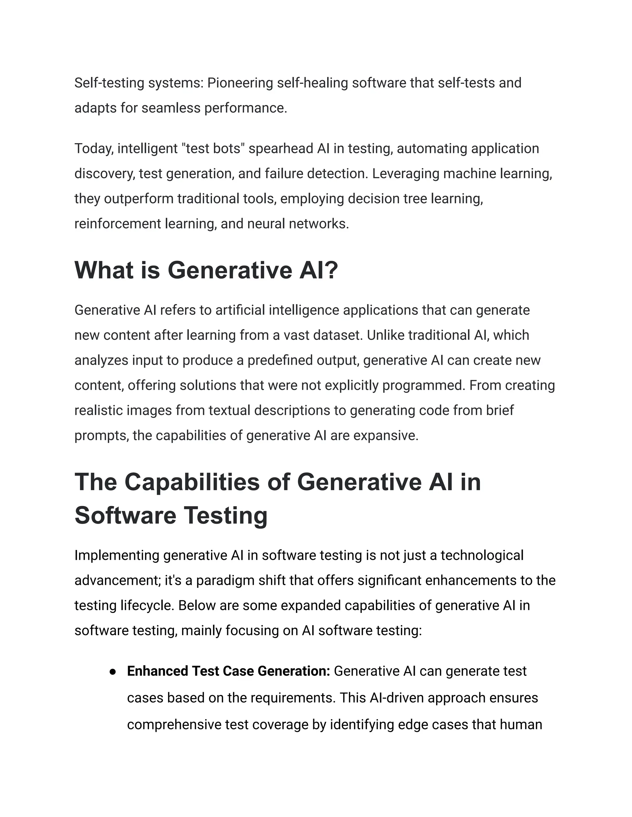 Self-testing systems: Pioneering self-healing software that self-tests and
adapts for seamless performance.
Today, intelligent "test bots" spearhead AI in testing, automating application
discovery, test generation, and failure detection. Leveraging machine learning,
they outperform traditional tools, employing decision tree learning,
reinforcement learning, and neural networks.
What is Generative AI?
Generative AI refers to artificial intelligence applications that can generate
new content after learning from a vast dataset. Unlike traditional AI, which
analyzes input to produce a predefined output, generative AI can create new
content, offering solutions that were not explicitly programmed. From creating
realistic images from textual descriptions to generating code from brief
prompts, the capabilities of generative AI are expansive.
The Capabilities of Generative AI in
Software Testing
Implementing generative AI in software testing is not just a technological
advancement; it's a paradigm shift that offers significant enhancements to the
testing lifecycle. Below are some expanded capabilities of generative AI in
software testing, mainly focusing on AI software testing:
● Enhanced Test Case Generation: Generative AI can generate test
cases based on the requirements. This AI-driven approach ensures
comprehensive test coverage by identifying edge cases that human
 