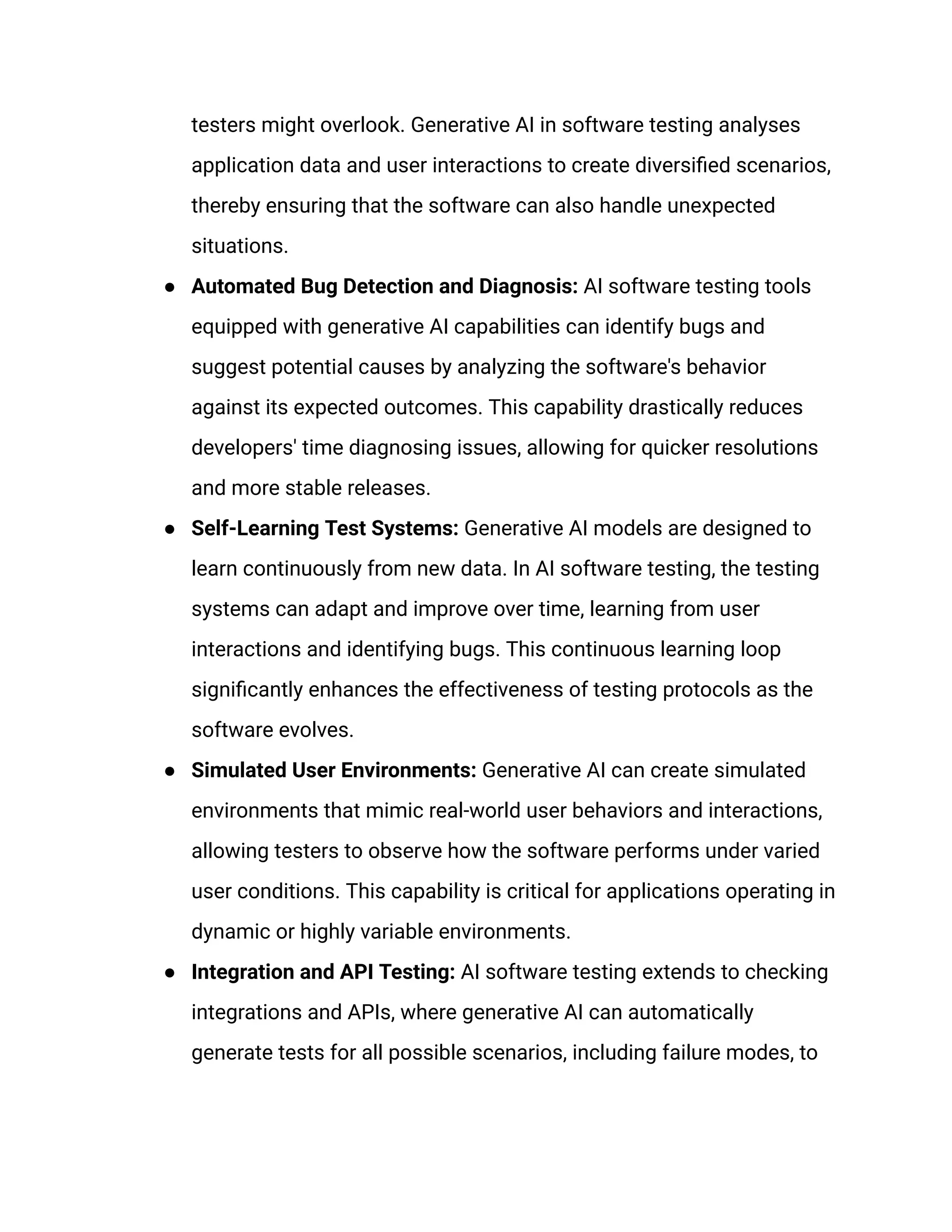 testers might overlook. Generative AI in software testing analyses
application data and user interactions to create diversified scenarios,
thereby ensuring that the software can also handle unexpected
situations.
● Automated Bug Detection and Diagnosis: AI software testing tools
equipped with generative AI capabilities can identify bugs and
suggest potential causes by analyzing the software's behavior
against its expected outcomes. This capability drastically reduces
developers' time diagnosing issues, allowing for quicker resolutions
and more stable releases.
● Self-Learning Test Systems: Generative AI models are designed to
learn continuously from new data. In AI software testing, the testing
systems can adapt and improve over time, learning from user
interactions and identifying bugs. This continuous learning loop
significantly enhances the effectiveness of testing protocols as the
software evolves.
● Simulated User Environments: Generative AI can create simulated
environments that mimic real-world user behaviors and interactions,
allowing testers to observe how the software performs under varied
user conditions. This capability is critical for applications operating in
dynamic or highly variable environments.
● Integration and API Testing: AI software testing extends to checking
integrations and APIs, where generative AI can automatically
generate tests for all possible scenarios, including failure modes, to
 