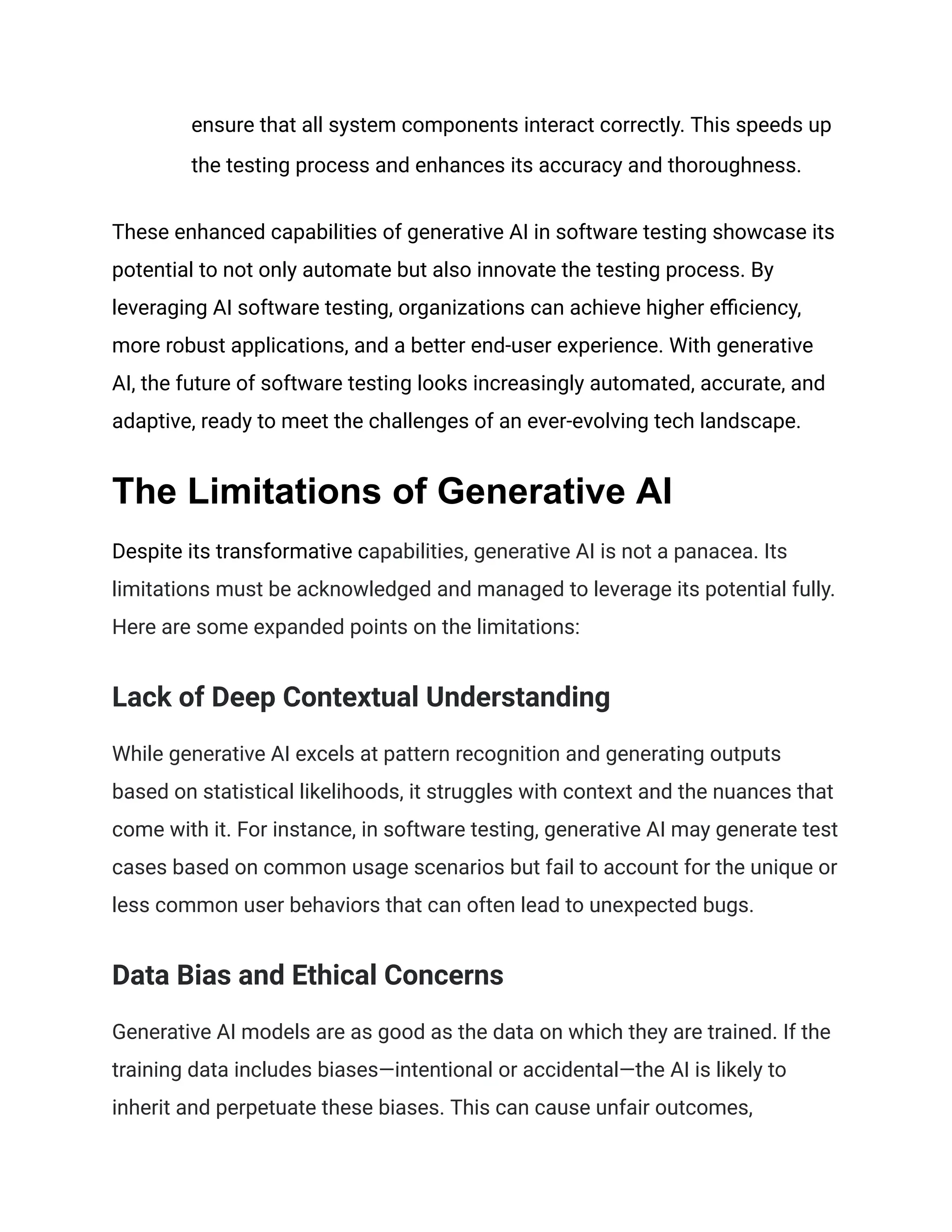 ensure that all system components interact correctly. This speeds up
the testing process and enhances its accuracy and thoroughness.
These enhanced capabilities of generative AI in software testing showcase its
potential to not only automate but also innovate the testing process. By
leveraging AI software testing, organizations can achieve higher efficiency,
more robust applications, and a better end-user experience. With generative
AI, the future of software testing looks increasingly automated, accurate, and
adaptive, ready to meet the challenges of an ever-evolving tech landscape.
The Limitations of Generative AI
Despite its transformative capabilities, generative AI is not a panacea. Its
limitations must be acknowledged and managed to leverage its potential fully.
Here are some expanded points on the limitations:
Lack of Deep Contextual Understanding
While generative AI excels at pattern recognition and generating outputs
based on statistical likelihoods, it struggles with context and the nuances that
come with it. For instance, in software testing, generative AI may generate test
cases based on common usage scenarios but fail to account for the unique or
less common user behaviors that can often lead to unexpected bugs.
Data Bias and Ethical Concerns
Generative AI models are as good as the data on which they are trained. If the
training data includes biases—intentional or accidental—the AI is likely to
inherit and perpetuate these biases. This can cause unfair outcomes,
 