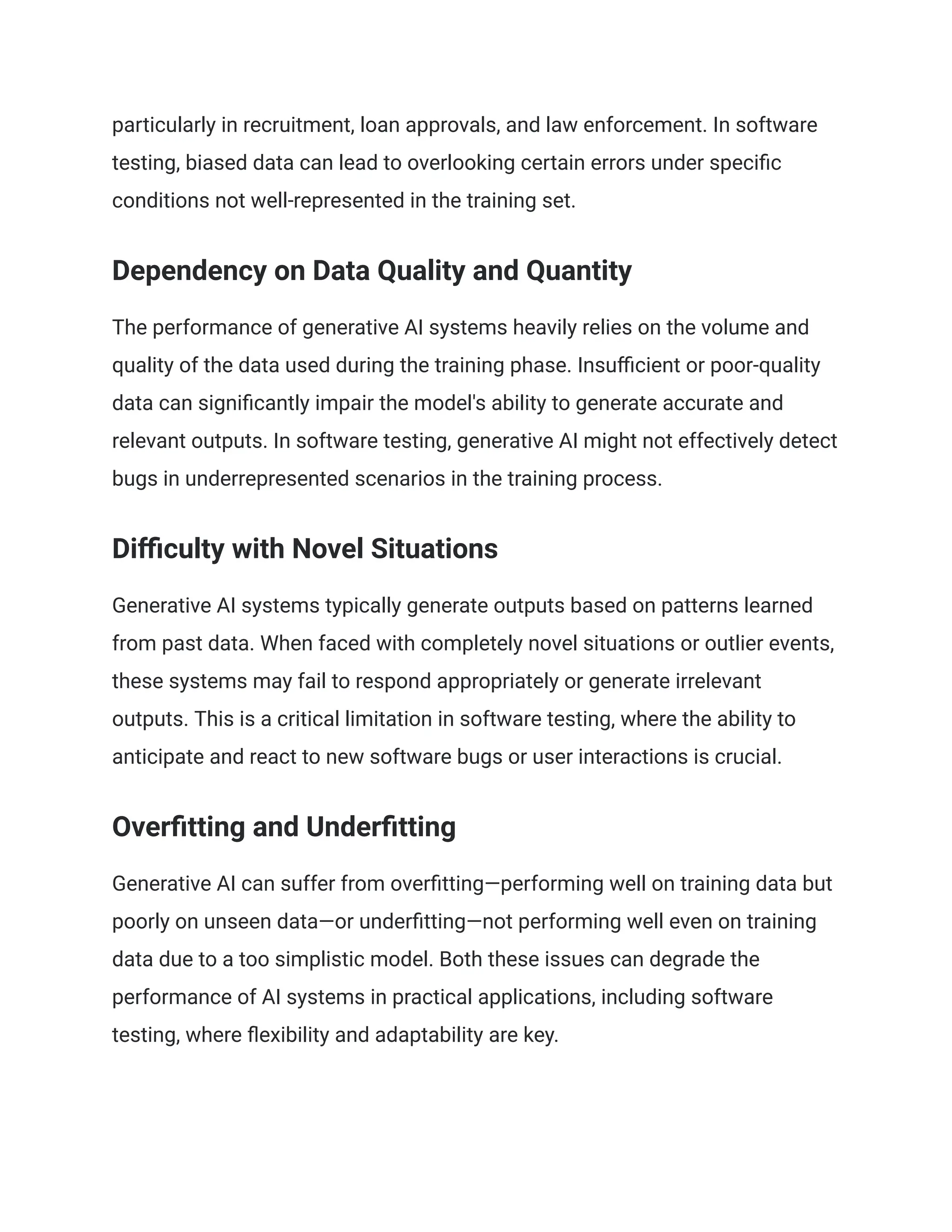 particularly in recruitment, loan approvals, and law enforcement. In software
testing, biased data can lead to overlooking certain errors under specific
conditions not well-represented in the training set.
Dependency on Data Quality and Quantity
The performance of generative AI systems heavily relies on the volume and
quality of the data used during the training phase. Insufficient or poor-quality
data can significantly impair the model's ability to generate accurate and
relevant outputs. In software testing, generative AI might not effectively detect
bugs in underrepresented scenarios in the training process.
Difficulty with Novel Situations
Generative AI systems typically generate outputs based on patterns learned
from past data. When faced with completely novel situations or outlier events,
these systems may fail to respond appropriately or generate irrelevant
outputs. This is a critical limitation in software testing, where the ability to
anticipate and react to new software bugs or user interactions is crucial.
Overfitting and Underfitting
Generative AI can suffer from overfitting—performing well on training data but
poorly on unseen data—or underfitting—not performing well even on training
data due to a too simplistic model. Both these issues can degrade the
performance of AI systems in practical applications, including software
testing, where flexibility and adaptability are key.
 