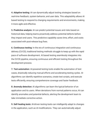 4. Adaptive testing: AI can dynamically adjust testing strategies based on
real-time feedback, system behavior, and user data. This adaptability allows AI
based testing to respond to changing requirements and environments, making
it more agile and effective.
5. Predictive analysis: AI can predict potential issues and risks based on
historical data, helping teams proactively address potential defects before
they impact end users. This predictive capability saves time, effort, and costs
associated with post-release bug fixes.
6. Continuous testing: In the era of continuous integration and continuous
delivery (CI/CD), traditional testing methods struggle to keep up with the rapid
pace of software development. AI based testing seamlessly integrates into
the CI/CD pipeline, ensuring continuous and efficient testing throughout the
development process.
7. Test automation: AI-powered testing tools enable the automation of test
cases, drastically reducing manual efforts and accelerating testing cycles. AI
algorithms can identify repetitive scenarios, create test scripts, and execute
tests efficiently, ensuring comprehensive coverage and faster feedback.
8. Anomaly detection: AI algorithms can learn the typical behavior of an
application and its users. When deviations from normal patterns occur, AI can
identify anomalies and potential defects, alerting the development team to
take immediate corrective action.
9. Self-healing tests: AI-driven testing tools can intelligently adapt to changes
in the application, such as UI modifications. They can automatically adjust
 