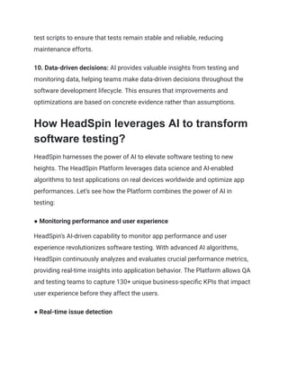 test scripts to ensure that tests remain stable and reliable, reducing
maintenance efforts.
10. Data-driven decisions: AI provides valuable insights from testing and
monitoring data, helping teams make data-driven decisions throughout the
software development lifecycle. This ensures that improvements and
optimizations are based on concrete evidence rather than assumptions.
How HeadSpin leverages AI to transform
software testing?
HeadSpin harnesses the power of AI to elevate software testing to new
heights. The HeadSpin Platform leverages data science and AI-enabled
algorithms to test applications on real devices worldwide and optimize app
performances. Let’s see how the Platform combines the power of AI in
testing:
● Monitoring performance and user experience
HeadSpin's AI-driven capability to monitor app performance and user
experience revolutionizes software testing. With advanced AI algorithms,
HeadSpin continuously analyzes and evaluates crucial performance metrics,
providing real-time insights into application behavior. The Platform allows QA
and testing teams to capture 130+ unique business-specific KPIs that impact
user experience before they affect the users.
● Real-time issue detection
 